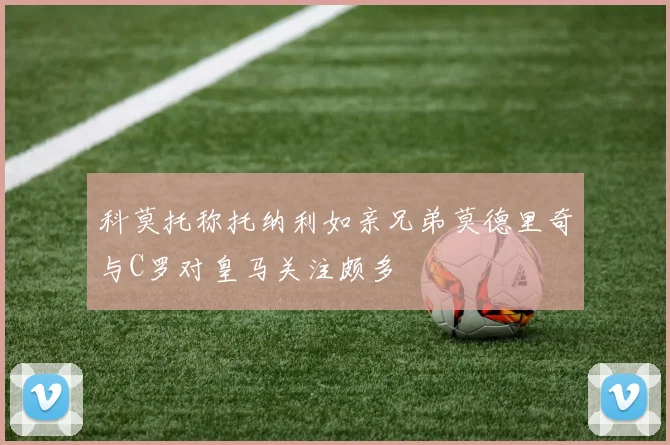 科莫托称托纳利如亲兄弟莫德里奇与C罗对皇马关注颇多