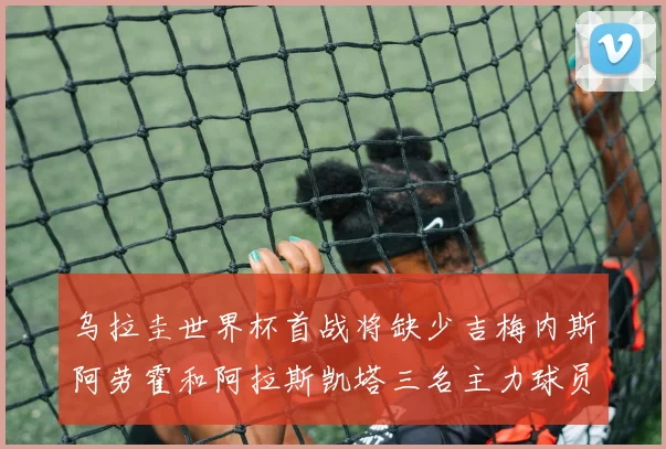 乌拉圭世界杯首战将缺少吉梅内斯阿劳霍和阿拉斯凯塔三名主力球员