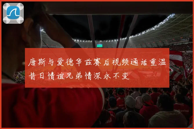 唐斯与爱德华兹赛后视频通话重温昔日情谊兄弟情深永不变