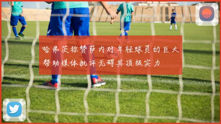 哈弗茨称赞萨内对年轻球员的巨大帮助媒体批评无碍其顶级实力