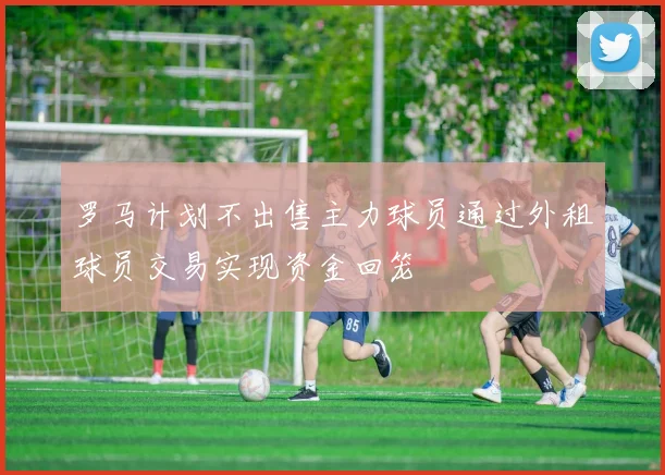 罗马计划不出售主力球员通过外租球员交易实现资金回笼