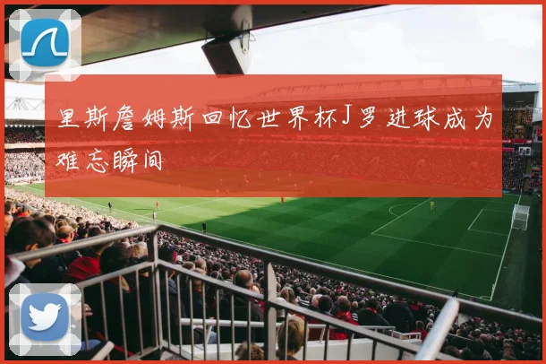 里斯詹姆斯回忆世界杯J罗进球成为难忘瞬间