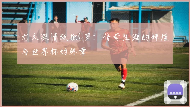 尤文深情致敬C罗：传奇生涯的辉煌与世界杯的终章