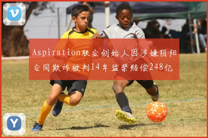 Aspiration联合创始人因涉嫌阴阳合同欺诈被判14年监禁赔偿248亿