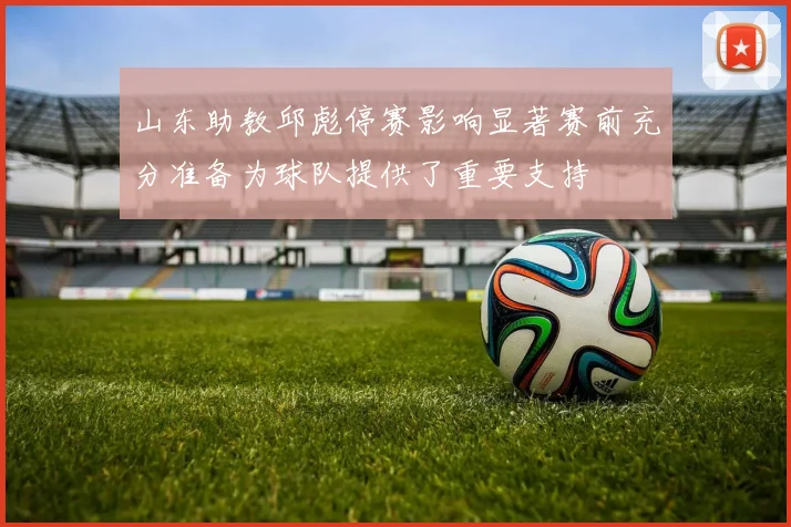 山东助教邱彪停赛影响显著赛前充分准备为球队提供了重要支持