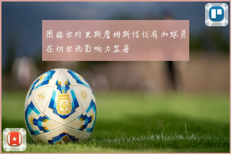图赫尔对里斯詹姆斯信任有加球员在切尔西影响力显著