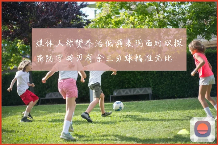 媒体人称赞乔治低调表现面对双探花防守游刃有余三分球精准无比