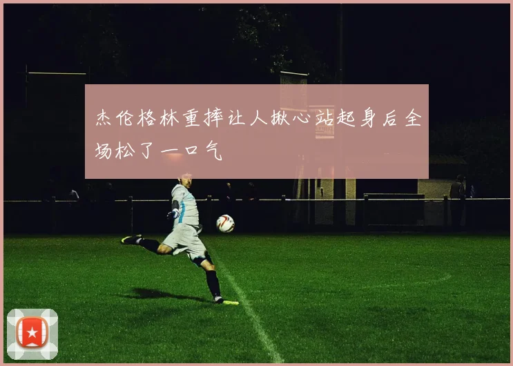 杰伦格林重摔让人揪心站起身后全场松了一口气