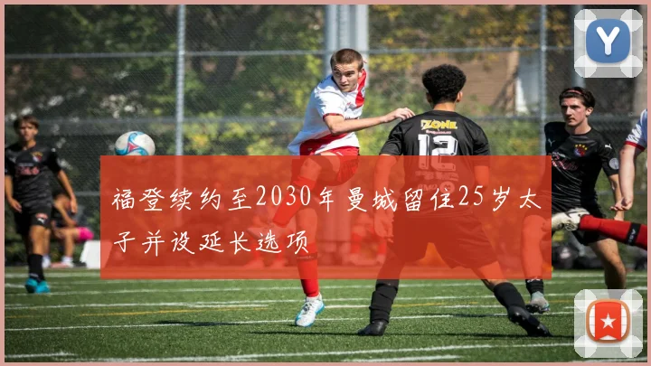 福登续约至2030年曼城留住25岁太子并设延长选项