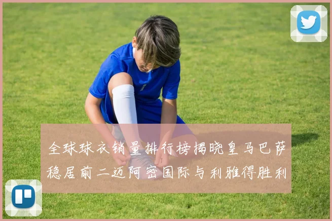 全球球衣销量排行榜揭晓皇马巴萨稳居前二迈阿密国际与利雅得胜利表现抢眼