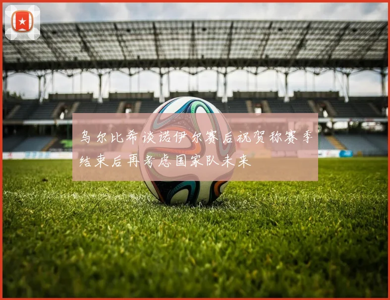 乌尔比希谈诺伊尔赛后祝贺称赛季结束后再考虑国家队未来