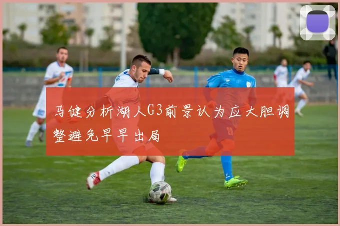 马健分析湖人G3前景认为应大胆调整避免早早出局