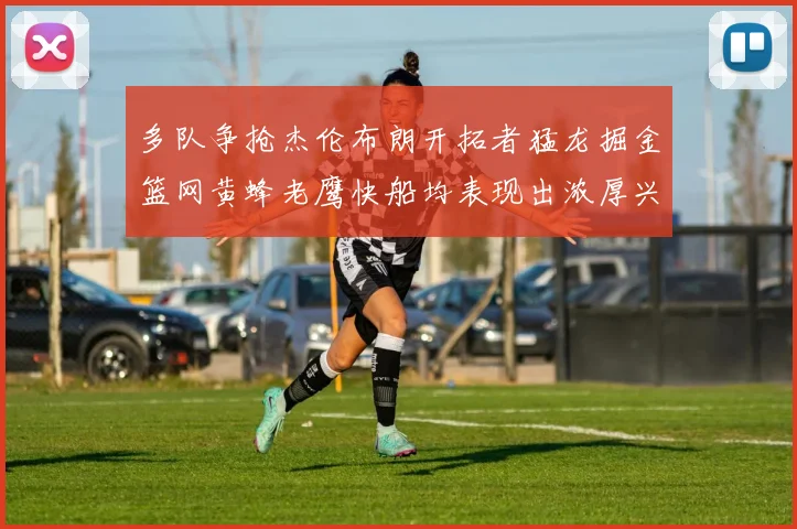 多队争抢杰伦布朗开拓者猛龙掘金篮网黄蜂老鹰快船均表现出浓厚兴趣