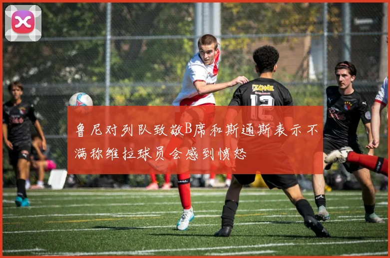 鲁尼对列队致敬B席和斯通斯表示不满称维拉球员会感到愤怒