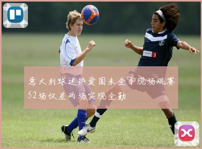 意大利球迷热爱国米全季现场观赛52场仅差两场实现全勤