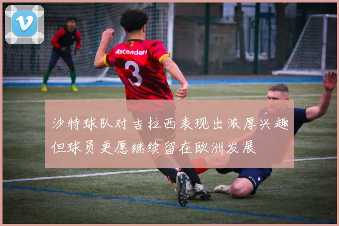 沙特球队对吉拉西表现出浓厚兴趣但球员更愿继续留在欧洲发展