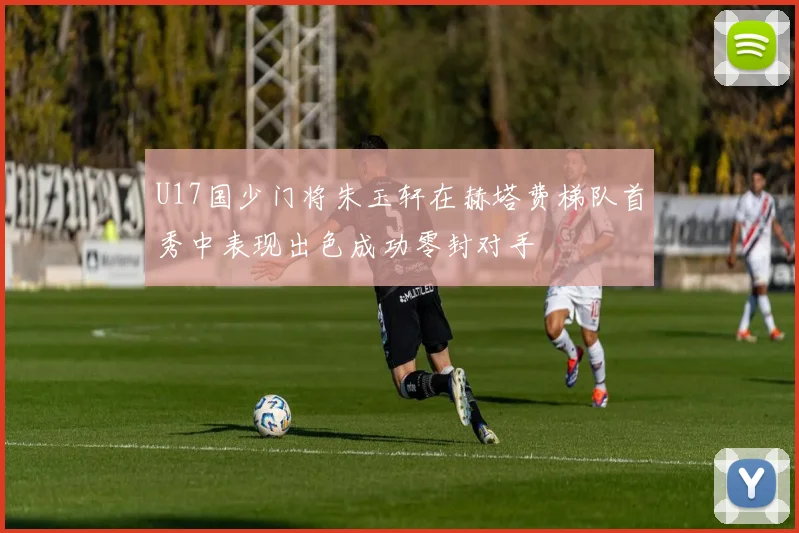 U17国少门将朱玉轩在赫塔费梯队首秀中表现出色成功零封对手