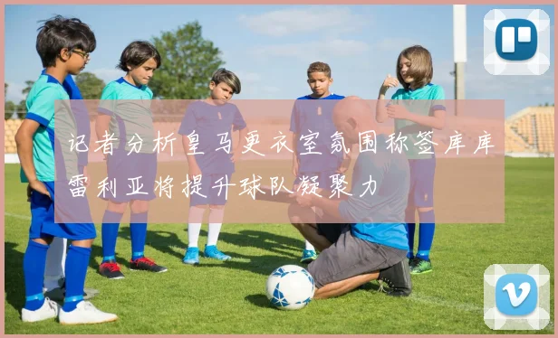 记者分析皇马更衣室氛围称签库库雷利亚将提升球队凝聚力