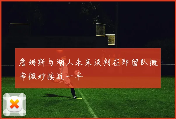 詹姆斯与湖人未来谈判在即留队概率微妙接近一半
