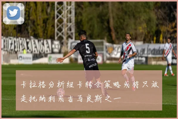 卡拉格分析纽卡转会策略或将只放走托纳利或吉马良斯之一
