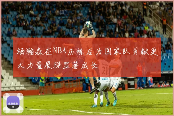 杨瀚森在NBA历练后为国家队贡献更大力量展现显著成长