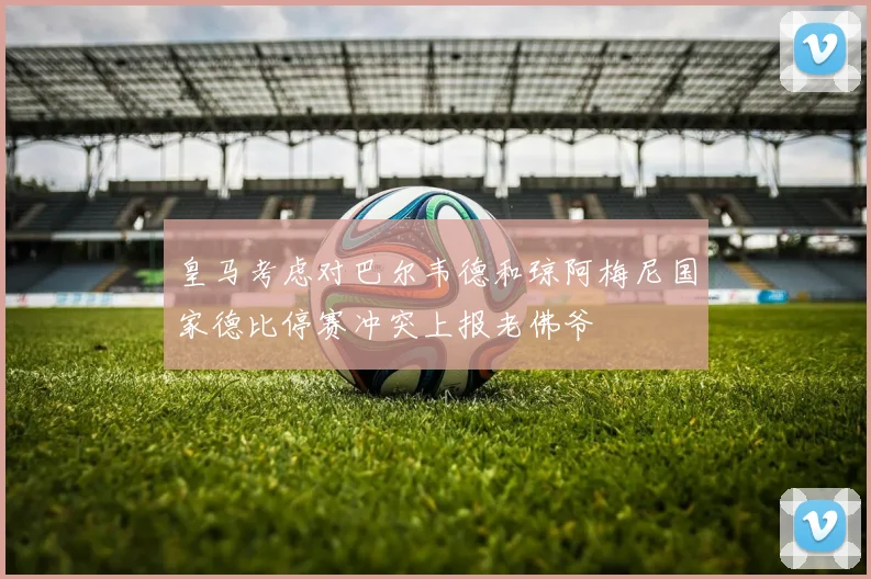 皇马考虑对巴尔韦德和琼阿梅尼国家德比停赛冲突上报老佛爷